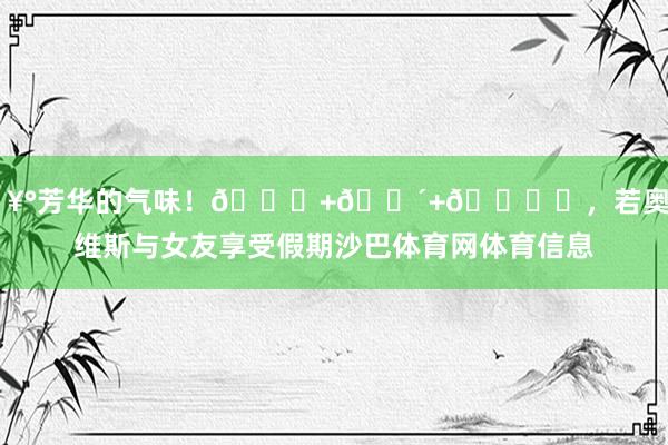 🥰芳华的气味！🌊+🌴+🏖️，若奥-内维斯与女友享受假期沙巴体育网体育信息