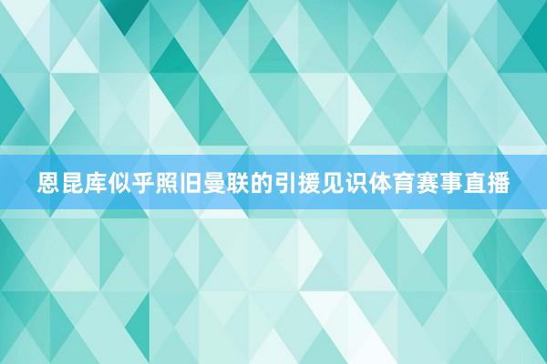 恩昆库似乎照旧曼联的引援见识体育赛事直播