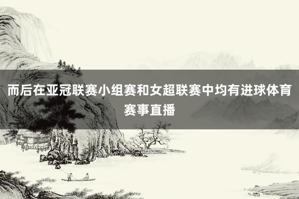 而后在亚冠联赛小组赛和女超联赛中均有进球体育赛事直播