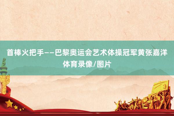 首棒火把手——巴黎奥运会艺术体操冠军黄张嘉洋体育录像/图片