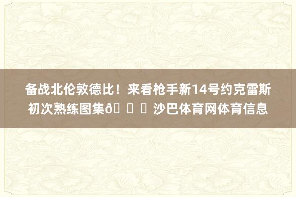 备战北伦敦德比！来看枪手新14号约克雷斯初次熟练图集😍沙巴体育网体育信息