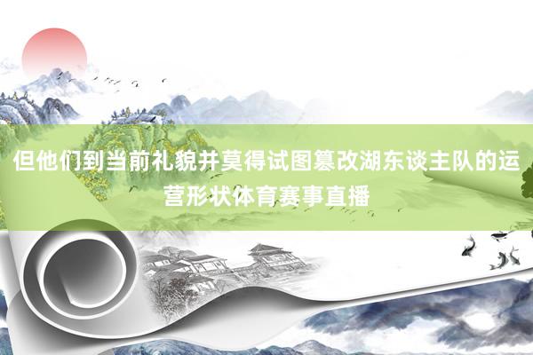 但他们到当前礼貌并莫得试图篡改湖东谈主队的运营形状体育赛事直播