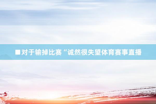 ■对于输掉比赛“诚然很失望体育赛事直播