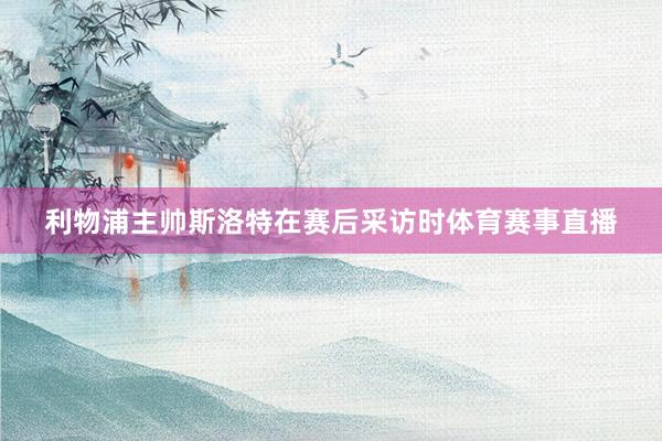 利物浦主帅斯洛特在赛后采访时体育赛事直播