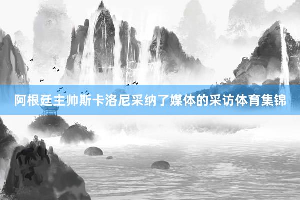 阿根廷主帅斯卡洛尼采纳了媒体的采访体育集锦