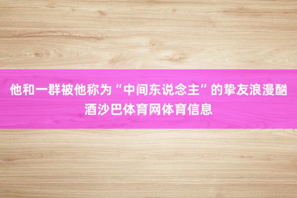 他和一群被他称为“中间东说念主”的挚友浪漫酗酒沙巴体育网体育信息