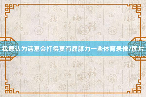我原认为活塞会打得更有屈膝力一些体育录像/图片