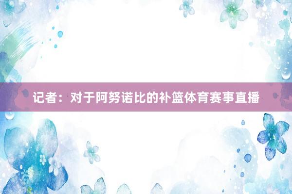 记者:对于阿努诺比的补篮体育赛事直播