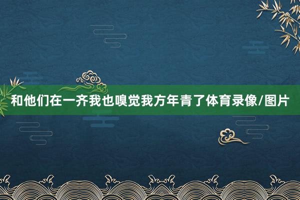 和他们在一齐我也嗅觉我方年青了体育录像/图片