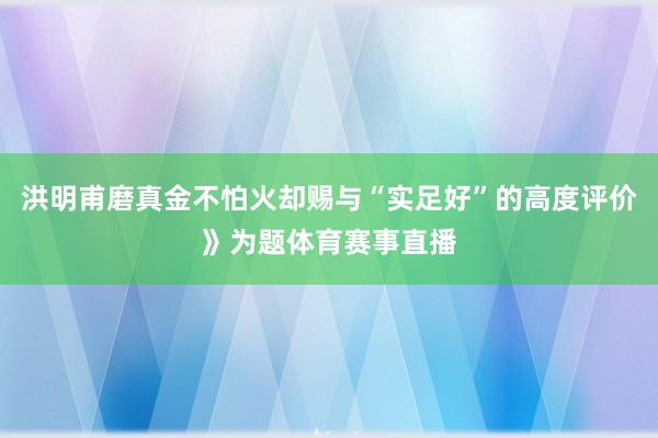 洪明甫磨真金不怕火却赐与“实足好”的高度评价》为题体育赛事直播